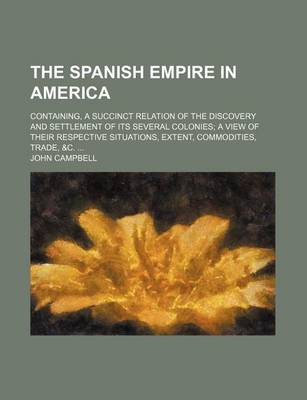 Book cover for The Spanish Empire in America; Containing, a Succinct Relation of the Discovery and Settlement of Its Several Colonies a View of Their Respective Situ