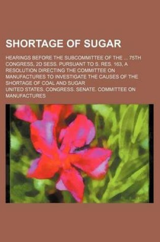 Cover of Shortage of Sugar; Hearings Before the Subcommittee of the 75th Congress, 2D Sess. Pursuant to S. Res. 163, a Resolution Directing the Committee on Ma