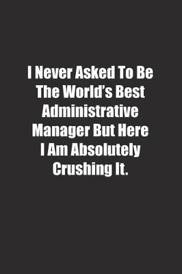 Book cover for I Never Asked To Be The World's Best Administrative Manager But Here I Am Absolutely Crushing It.