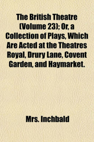 Cover of The British Theatre (Volume 23); Or, a Collection of Plays, Which Are Acted at the Theatres Royal, Drury Lane, Covent Garden, and Haymarket.