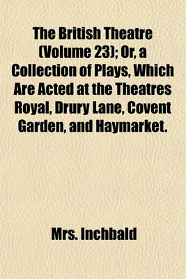 Book cover for The British Theatre (Volume 23); Or, a Collection of Plays, Which Are Acted at the Theatres Royal, Drury Lane, Covent Garden, and Haymarket.