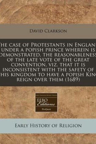 Cover of The Case of Protestants in England Under a Popish Prince Wherein Is Demonstrated, the Reasonableness of the Late Vote of the Great Convention, Viz. That It Is Inconsistent with the Safety of This Kingdom to Have a Popish King Reign Over Them (1689)