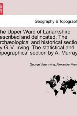 Cover of The Upper Ward of Lanarkshire Described and Delincated. the Archaeological and Historical Section by G. V. Irving. the Statistical and Topographical Section by A. Murray.