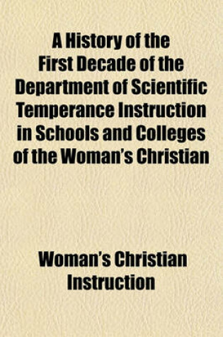 Cover of A History of the First Decade of the Department of Scientific Temperance Instruction in Schools and Colleges of the Woman's Christian Temperance Union; In Three Parts