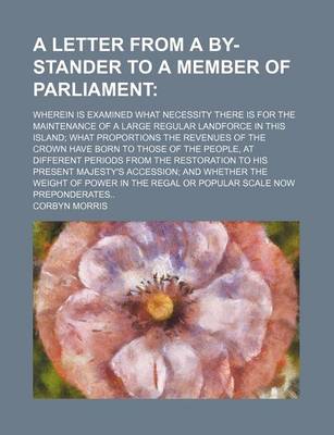 Book cover for A Letter from a By-Stander to a Member of Parliament; Wherein Is Examined What Necessity There Is for the Maintenance of a Large Regular Landforce in This Island What Proportions the Revenues of the Crown Have Born to Those of the People, at Different Per