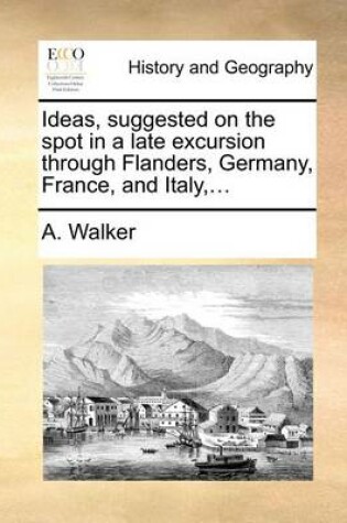 Cover of Ideas, Suggested on the Spot in a Late Excursion Through Flanders, Germany, France, and Italy, ...