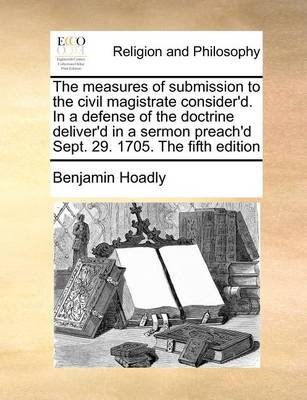 Book cover for The Measures of Submission to the Civil Magistrate Consider'd. in a Defense of the Doctrine Deliver'd in a Sermon Preach'd Sept. 29. 1705. the Fifth Edition