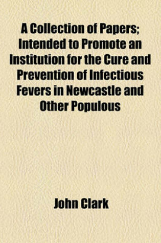 Cover of A Collection of Papers; Intended to Promote an Institution for the Cure and Prevention of Infectious Fevers in Newcastle and Other Populous Towns Together with the Communications of the Most Eminent Physicians, Relative to the Safety and Importance of Annexi