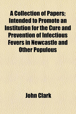 Book cover for A Collection of Papers; Intended to Promote an Institution for the Cure and Prevention of Infectious Fevers in Newcastle and Other Populous Towns Together with the Communications of the Most Eminent Physicians, Relative to the Safety and Importance of Annexi