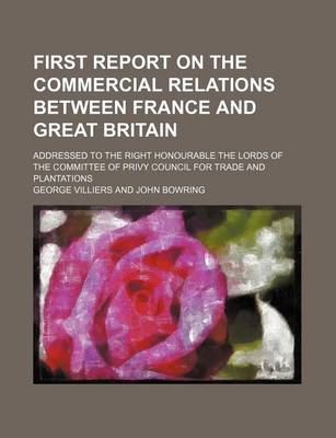 Book cover for First Report on the Commercial Relations Between France and Great Britain; Addressed to the Right Honourable the Lords of the Committee of Privy Council for Trade and Plantations