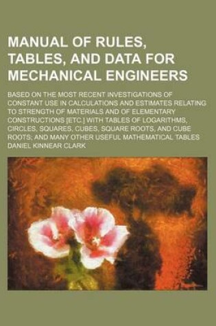 Cover of Manual of Rules, Tables, and Data for Mechanical Engineers; Based on the Most Recent Investigations of Constant Use in Calculations and Estimates Relating to Strength of Materials and of Elementary Constructions [Etc.] with Tables of Logarithms, Circles, S