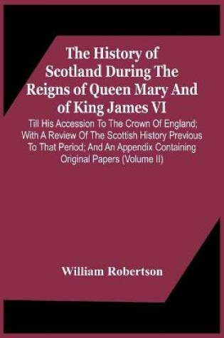 Cover of The History Of Scotland During The Reigns Of Queen Mary And Of King James Vi. Till His Accession To The Crown Of England; With A Review Of The Scottish History Previous To That Period; And An Appendix Containing Original Papers (Volume Ii)
