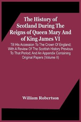 Book cover for The History Of Scotland During The Reigns Of Queen Mary And Of King James Vi. Till His Accession To The Crown Of England; With A Review Of The Scottish History Previous To That Period; And An Appendix Containing Original Papers (Volume Ii)