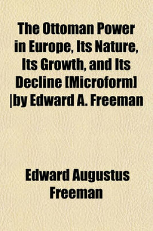 Cover of The Ottoman Power in Europe, Its Nature, Its Growth, and Its Decline [Microform] -By Edward A. Freeman