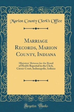 Cover of Marriage Records, Marion County, Indiana: Ministers' Returns for the Board of Health Reported to the Clerk, Circuit Court, Indianapolis, Indiana (Classic Reprint)