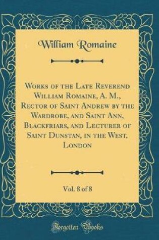Cover of Works of the Late Reverend William Romaine, A. M., Rector of Saint Andrew by the Wardrobe, and Saint Ann, Blackfriars, and Lecturer of Saint Dunstan, in the West, London, Vol. 8 of 8 (Classic Reprint)