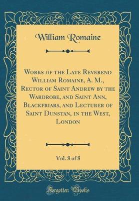 Book cover for Works of the Late Reverend William Romaine, A. M., Rector of Saint Andrew by the Wardrobe, and Saint Ann, Blackfriars, and Lecturer of Saint Dunstan, in the West, London, Vol. 8 of 8 (Classic Reprint)