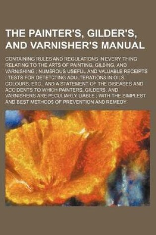 Cover of The Painter's, Gilder's, and Varnisher's Manual; Containing Rules and Regulations in Every Thing Relating to the Arts of Painting, Gilding, and Varnishing Numerous Useful and Valuable Receipts Tests for Detetcting Adulterations in Oils, Colours, Etc., and