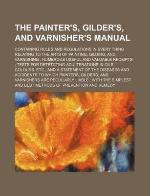 Book cover for The Painter's, Gilder's, and Varnisher's Manual; Containing Rules and Regulations in Every Thing Relating to the Arts of Painting, Gilding, and Varnishing Numerous Useful and Valuable Receipts Tests for Detetcting Adulterations in Oils, Colours, Etc., and