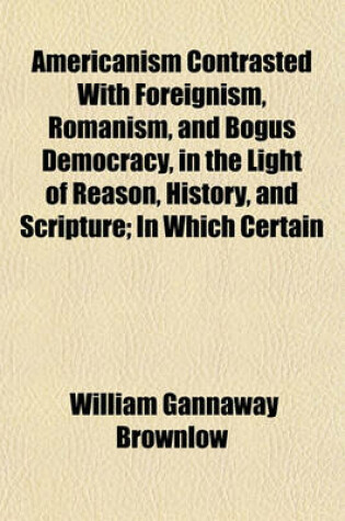 Cover of Americanism Contrasted with Foreignism, Romanism, and Bogus Democracy, in the Light of Reason, History, and Scripture; In Which Certain