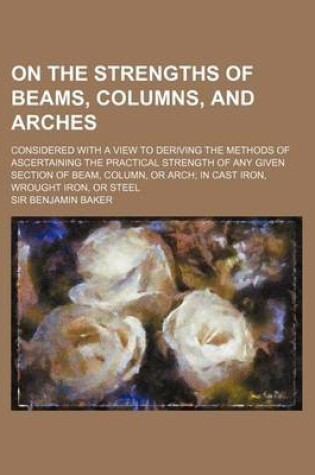 Cover of On the Strengths of Beams, Columns, and Arches; Considered with a View to Deriving the Methods of Ascertaining the Practical Strength of Any Given Section of Beam, Column, or Arch; In Cast Iron, Wrought Iron, or Steel