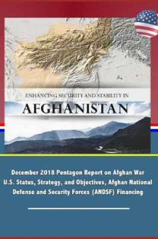 Cover of Enhancing Security and Stability in Afghanistan - December 2018 Pentagon Report on Afghan War U.S. Status, Strategy, and Objectives, Afghan National Defense and Security Forces (ANDSF) Financing