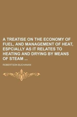 Cover of A Treatise on the Economy of Fuel, and Management of Heat, Espcially as It Relates to Heating and Drying by Means of Steam