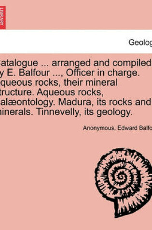 Cover of Catalogue ... Arranged and Compiled by E. Balfour ..., Officer in Charge. Aqueous Rocks, Their Mineral Structure. Aqueous Rocks, Palaeontology. Madura, Its Rocks and Minerals. Tinnevelly, Its Geology.