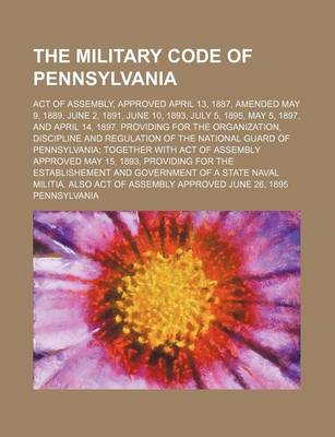 Book cover for The Military Code of Pennsylvania; Act of Assembly, Approved April 13, 1887, Amended May 9, 1889, June 2, 1891, June 10, 1893, July 5, 1895, May 5, 1897, and April 14, 1897, Providing for the Organization, Discipline and Regulation of the