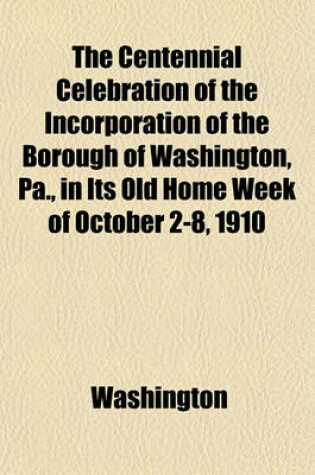 Cover of The Centennial Celebration of the Incorporation of the Borough of Washington, Pa., in Its Old Home Week of October 2-8, 1910