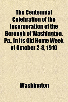 Book cover for The Centennial Celebration of the Incorporation of the Borough of Washington, Pa., in Its Old Home Week of October 2-8, 1910