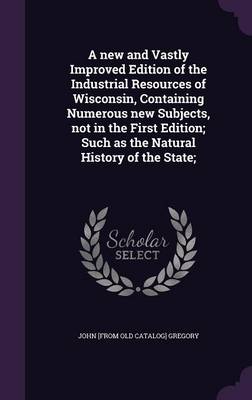 Book cover for A New and Vastly Improved Edition of the Industrial Resources of Wisconsin, Containing Numerous New Subjects, Not in the First Edition; Such as the Natural History of the State;