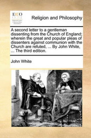 Cover of A Second Letter to a Gentleman Dissenting from the Church of England; Wherein the Great and Popular Pleas of Dissenters Against Communion with the Church Are Refuted, ... by John White, ... the Third Edition.