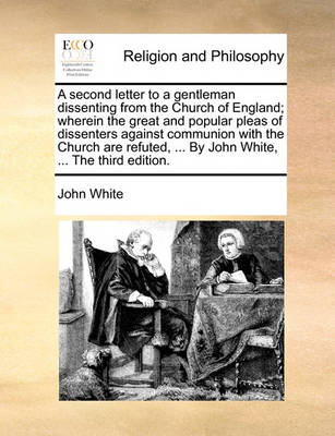 Book cover for A Second Letter to a Gentleman Dissenting from the Church of England; Wherein the Great and Popular Pleas of Dissenters Against Communion with the Church Are Refuted, ... by John White, ... the Third Edition.