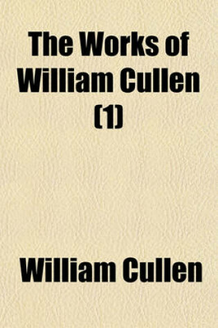 Cover of The Works of William Cullen (Volume 1); Containing His Physiology, Nosology, and First Lines of the Practice of Physic with Numerous Extracts from His Manuscript Papers, and from His Treatise of the Materia Medica