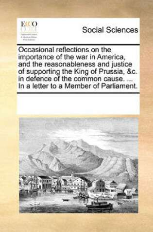 Cover of Occasional reflections on the importance of the war in America, and the reasonableness and justice of supporting the King of Prussia, &c. in defence of the common cause. ... In a letter to a Member of Parliament.