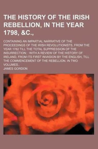 Cover of The History of the Irish Rebellion, in the Year 1798, &C., (Volume 1-2); Containing an Impartial Narrative of the Proceedings of the Irish Revolutionists, from the Year 1782 Till the Total Suppression of the Insurrection with a Review of the History of IR