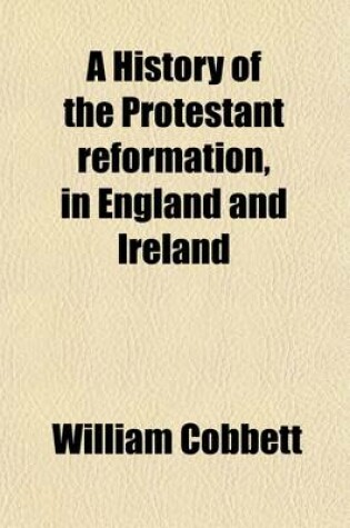 Cover of A History of the Protestant Reformation, in England and Ireland; Showing How That Event Has Impoverished and Degraded the Main Body of the People in Those Countries
