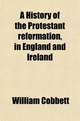 Book cover for A History of the Protestant Reformation, in England and Ireland; Showing How That Event Has Impoverished and Degraded the Main Body of the People in Those Countries