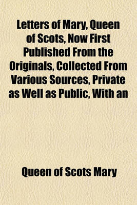 Book cover for Letters of Mary, Queen of Scots, Now First Published from the Originals, Collected from Various Sources, Private as Well as Public, with an