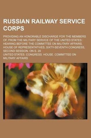 Cover of Russian Railway Service Corps; Providing an Honorable Discharge for the Members Of, from the Military Service of the United States Hearing Before the Committee on Military Affairs, House of Representatives, Sixty-Seventh Congress, Second Session, on S. 2