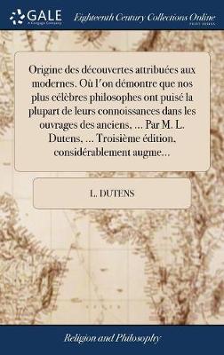 Book cover for Origine Des Decouvertes Attribuees Aux Modernes. Ou l'On Demontre Que Nos Plus Celebres Philosophes Ont Puise La Plupart de Leurs Connoissances Dans Les Ouvrages Des Anciens, ... Par M. L. Dutens, ... Troisieme Edition, Considerablement Augme...