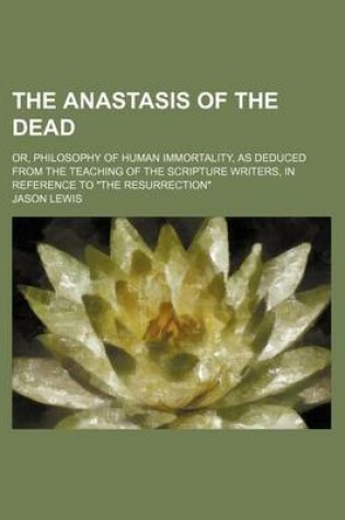 Cover of The Anastasis of the Dead; Or, Philosophy of Human Immortality, as Deduced from the Teaching of the Scripture Writers, in Reference to "The Resurrection"