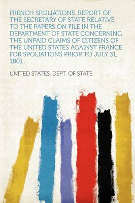 Book cover for French Spoliations. Report of the Secretary of State Relative to the Papers on File in the Department of State Concerning the Unpaid Claims of Citizens of the United States Against France for Spoliations Prior to July 31, 1801 ..