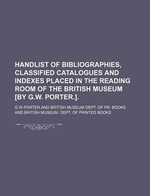 Book cover for Handlist of Bibliographies, Classified Catalogues and Indexes Placed in the Reading Room of the British Museum [By G.W. Porter.].