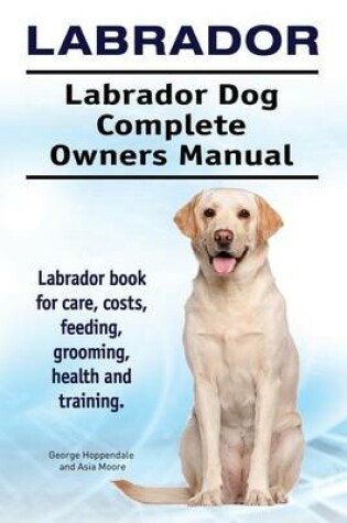 Cover of Labrador. Labrador Dog Complete Owners Manual. Labrador Book for Care, Costs, Feeding, Grooming, Health and Training.