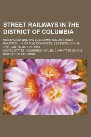 Cover of Street Railways in the District of Columbia; Hearing Before the Subcommittee on Street Railways H. of R. 63 Congress. 2 Session, on H.R. 7896. Jan. 26-Mar. 20, 1914