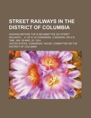 Book cover for Street Railways in the District of Columbia; Hearing Before the Subcommittee on Street Railways H. of R. 63 Congress. 2 Session, on H.R. 7896. Jan. 26-Mar. 20, 1914