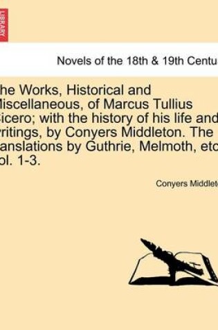 Cover of The Works, Historical and Miscellaneous, of Marcus Tullius Cicero; With the History of His Life and Writings, by Conyers Middleton. the Translations by Guthrie, Melmoth, Etc. Vol. 1-3. Vol. I