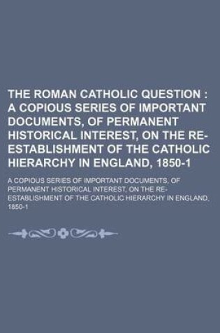 Cover of The Roman Catholic Question; A Copious Series of Important Documents, of Permanent Historical Interest, on the Re-Establishment of the Catholic Hierarchy in England, 1850-1. a Copious Series of Important Documents, of Permanent Historical Interest, on the